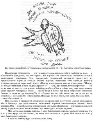 Все	время,	пока	Ноева	голубка	спасала	человечество,	её	«+1»	торчал	на	ковчеге	как	дурак.
Израильская	тревожность	—	это	тревожность	совершенно	особого	свойства:	ее	цель	—	с
облегчением	 убеждаться,	 что	 все	 хорошо.	 Так	 израильская	 тревожность	 становится	 основой
израильского	 оптимизма.	 Этот	 прекрасный,	 уникальный	 оптимизм	 проистекает	 из
невозможности	 париться	 столько,	 сколько	 Израиль	 предлагает	 тебе	 париться.	 Поэтому
попарься-попарься	и	переставай,	нечего.	«Почему	этот	охранник	меня	не	досматривает?	Почему
он	всех	досматривает,	а	меня	не	досматривает?!»	—	«Эли,	иди	вперед,	музей	закроется!»	—	«Но
он	же	даже	не	знает,	есть	ли	у	меня	с	собой	оружие!»	—	«Эли,	у	тебя	на	носу	очки	минус	восемь,
какое	 оружие?	 Консервный	 нож?»	 —	 «Я	 не	 пойду	 в	 музей,	 где	 такие	 небрежные	 охранники!
Почему	 он	 меня	 не	 досматривает?!»	 —	 «Потому	 что	 по	 тебе	 видно,	 что	 ты	 ни	 на	 что	 не
способен!..»	Внезапно	Эли	успокаивается.	И	правда,	по	нему	видно,	он	в	курсе.	Ну,	слава	Богу,	—
страна	в	безопасности.
Или,	 скажем,	 в	 прекрасной,	 совершенно	 развращающей	 посетителя	 модной	 шоколаднице
Макса	 Бреннера	 два	 представителя	 израильской	 научной	 интеллигенции	 изучают	 меню
десертов.	Оба	—	микробиологи	и	хорошо	знают,	что	именно	(особенно	—	учитывая	израильский
размер	порций)	делают	с	телом	человека	три	шоколадных	десерта	на	двоих.
—	Мне	завтра	надо	сдавать	анализы.	У	меня	будут	плохие	анализы.	Мой	доктор	сказал,	что,
если	у	меня	будут	плохие	анализы,	он	велит	мне	заниматься	спортом.	Мне	нельзя	это	есть,	у
меня	будут	плохие	анализы.
—	У	тебя	по-любому	будут	плохие	анализы,	Амир.
 