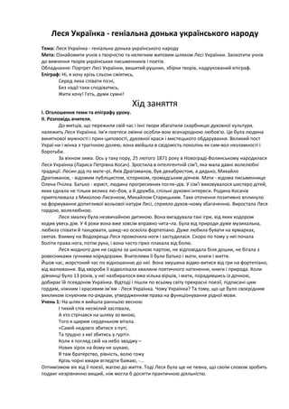 Леся Українка - геніальна донька українського народу
Тема: Леся Українка - геніальна донька українського народу
Мета: Ознайомити учнів з творчістю та нелегким житєвим шляхом Лесі Українки. Заохотити учнів
до вивчення творів українських письменників і поетів.
Обладнання: Портрет Лесі Українки, вишитий рушник, збірки творів, надрукований епіграф.
Епіграф: Ні, я хочу крізь сльози сміятись,
Серед лиха співати пісні,
Без надії таки сподіватись,
Жити хочу! Геть, думи сумні!
Хід заняття
І. Оголошення теми та епіграфу уроку.
ІІ. Розповідь вчителя.
До митців, що пережили свій час і їхні твори збагатили скарбницю духовної культури,
належить Леся Українка. Ім'я поетеси овіяне особли-вою всенародною любов'ю. Це була людина
виняткової мужності і прин-циповості, духовної краси і мистецького обдарування. Великий пост
Украї-ни і жінка з трагічною долею, вона ввійшла в свідомість поколінь як сим-вол незламності і
боротьби.
За вікном зима. Ось у таку пору, 25 лютого 1871 року в Новограді-Волинському народилася
Леся Українка (Лариса Петрівна Косач). Зростила в інтелігентній сім'ї, яка мала давні волелюбні
традиції. Лесин дід по мате¬рі, Яків Драгоманов, був декабристом, а дядько, Михайло
Драгоманов, - відомим публіцистом, істориком, громадським діячем. Мати - відома письменниця
Олена Пчілка. Батько - юрист, людина прогресивних погля¬дів. У сім'ї виховувалося шестеро дітей,
яких єднала не тільки велика лю¬бов, а й дружба, спільні духовні інтереси. Родина Косачів
приятелювала з Миколою Лисенком, Михайлом Старицьким. Таке оточення позитивно вплинуло
на формування допитливої вольової натури Лесі, сприяло духов¬ному збагаченню. Виростала Леся
гордою, волелюбною.
Леся змалку була незвичайною дитиною. Вона вигадувала такі ігри, від яких ходором
ходив увесь дім. У 4 роки вона вже зовсім вправно чита¬ла. Була від природи дуже музикальна,
любила співати й танцювати, швид¬ко освоїла фортепіано. Дуже любила бувати на ярмарках,
святах. Взимку на Водохреща Леся промочила ноги і застудилася. Скоро по тому у неї почала
боліти права нога, потім рука, і вона часто гірко плакала від болю.
Леся жодного дня не сиділа за шкільною партою, не відповідала біля дошки, не бігала з
ровесниками гучними коридорами. Вчителями її були батько і мати, книги і життя.
Йшов час, жорстокий час по відношенню до неї. Вона змушена відмо-витися від гри на фортепіано,
від малювання. Від хвороби її відволікали хвилини поетичного натхнення, книги і природа. Коли
дівчинці було 13 років, у неї назбиралося вже кілька віршів, і мати, порадившись із дочкою,
добирає їй псевдонім Українка. Відтоді і пішли по всьому світу прекрасні поезії, підписані цим
гордим, ніжним і красивим ім'ям - Леся Українка. Чому Українка? Та тому, що це було своєрідним
викликом існуючим по-рядкам, утвердженням права на функціонування рідної мови.
Учень 1: На шлях я вийшла ранньою весною
І тихий спів несмілий заспівала,
А хто стрічався на шляху зо мною,
Того я щирим серденьком вітала.
«Самій недовго збитися з путі,
Та трудно з неї збитись у гурті».
Коли я погляд свій на небо зводжу –
Нових зірок на йому не шукаю,
Я там братерство, рівність, волю гожу
Крізь чорні хмари вгледіти бажаю, -...
Оптимізмом віє від її поезії, жагою до життя. Тоді Леся була ще не певна, що своїм словом зробить
подвиг незрівнянно вищий, ніж могла б досягти практичною діяльністю.
 