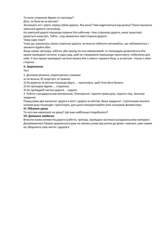 То якою стороною йдемо по тротуару?
Діти, чи були ви за містом?
Заплющіть очі і уявіть перед собою дорогу. Яка вона? Чим відрізняється від вулиці? Показ малюнка
заміської дороги і розповідь.
На заміській дорозі пішоходи повинні йти узбіччям і тією стороною дороги, якою транспорт
рухається назустріч. Тобто - слід триматися лівої сторони дороги.
Чому саме лівої?
Тому що, рухаючись лівою стороною дороги, ви вчасно побачите автомобіль, що наближається, і
зможете відійти вбік.
Якщо немає тротуару, узбіччя, або прохід по них неможливий, то пішоходам дозволяється йти
краєм проїжджої частини, в один ряд, щоб не створювати перешкоди транспорту і небезпеки для
себе. У селі краєм проїжджої частини можна йти з лівого і правого боку, а за містом - тільки з лівої
сторони.
V. Закріплення
Тест
1. Доповни речення, користуючись словами:
а) не можна; б) назустріч; в) правою.
1) На дорогах за містом пішоходи йдуть ... транспорту, щоб чітко його бачити.
2) На тротуарах йдемо ... стороною.
3) На проїжджій частині дороги ... ходити.
2. Робота з роздавальним матеріалом. Повторення: підняти праву руку, підняти ліву. Зачитую
завдання.
Перед вами два малюнки: дорога в місті і дорога за містом. Ваше завдання - стрілочками вказати
напрям руху пішоходів і транспорту, для цього використовуйте різні кольорові фломастери.
VI. Підсумок уроку
То чого ми навчилися на уроці? Що вам найбільше сподобалося?
VII. Домашнє завдання
Вписати назви елементів дороги (узбіччя, тротуар, проїжджа частина) в роздавальному матеріалі.
Дотримуватися Правил дорожнього руху на своєму шляху від школи до дому і навпаки, цим самим
всі збережете своє життя і здоров'я.
 
