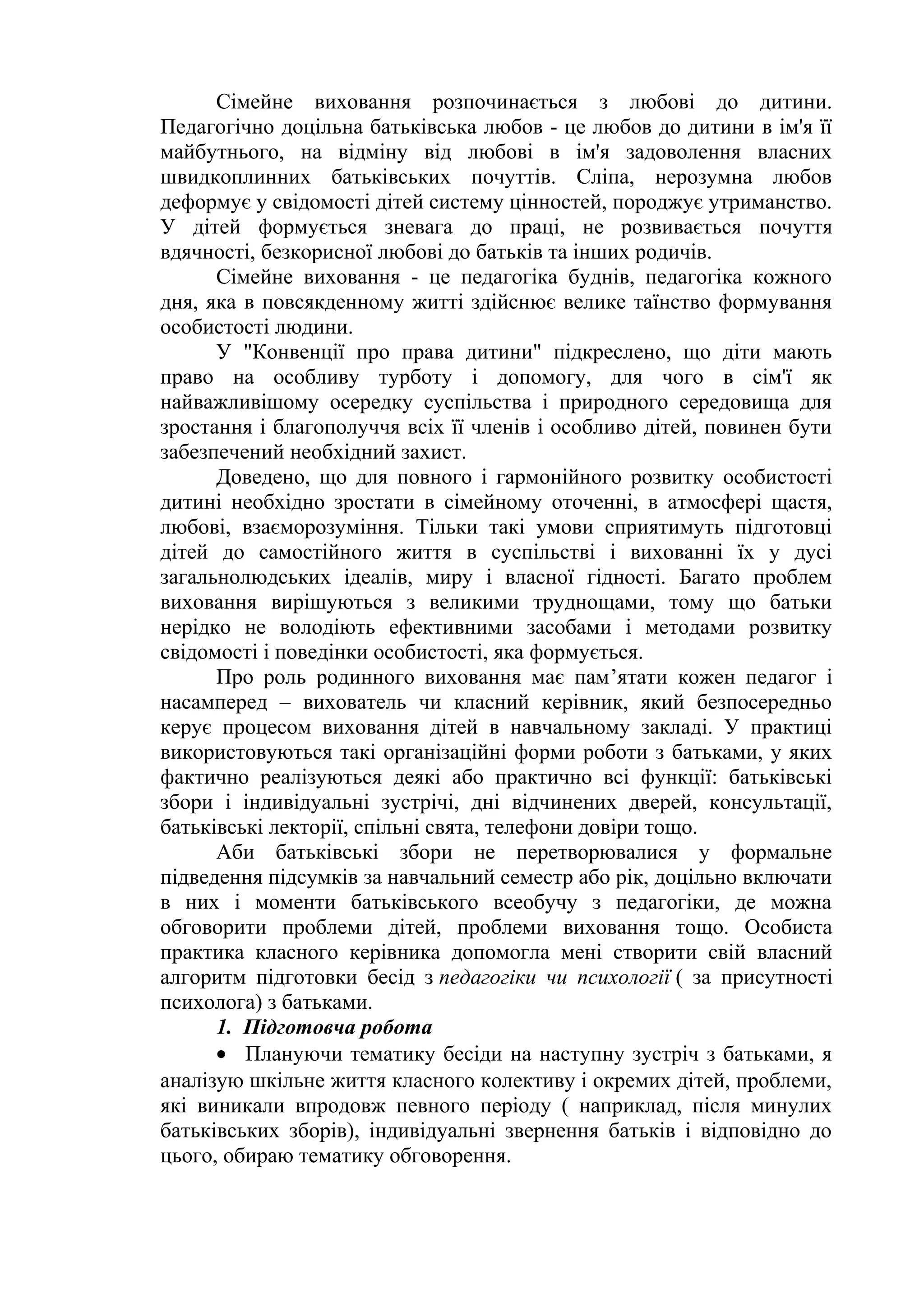 Сімейне виховання розпочинається з любові до дитини.
Педагогічно доцільна батьківська любов - це любов до дитини в ім'я її
майбутнього, на відміну від любові в ім'я задоволення власних
швидкоплинних батьківських почуттів. Сліпа, нерозумна любов
деформує у свідомості дітей систему цінностей, породжує утриманство.
У дітей формується зневага до праці, не розвивається почуття
вдячності, безкорисної любові до батьків та інших родичів.
Сімейне виховання - це педагогіка буднів, педагогіка кожного
дня, яка в повсякденному житті здійснює велике таїнство формування
особистості людини.
У "Конвенції про права дитини" підкреслено, що діти мають
право на особливу турботу і допомогу, для чого в сім'ї як
найважливішому осередку суспільства і природного середовища для
зростання і благополуччя всіх її членів і особливо дітей, повинен бути
забезпечений необхідний захист.
Доведено, що для повного і гармонійного розвитку особистості
дитині необхідно зростати в сімейному оточенні, в атмосфері щастя,
любові, взаєморозуміння. Тільки такі умови сприятимуть підготовці
дітей до самостійного життя в суспільстві і вихованні їх у дусі
загальнолюдських ідеалів, миру і власної гідності. Багато проблем
виховання вирішуються з великими труднощами, тому що батьки
нерідко не володіють ефективними засобами і методами розвитку
свідомості і поведінки особистості, яка формується.
Про роль родинного виховання має пам’ятати кожен педагог і
насамперед – вихователь чи класний керівник, який безпосередньо
керує процесом виховання дітей в навчальному закладі. У практиці
використовуються такі організаційні форми роботи з батьками, у яких
фактично реалізуються деякі або практично всі функції: батьківські
збори і індивідуальні зустрічі, дні відчинених дверей, консультації,
батьківські лекторії, спільні свята, телефони довіри тощо.
Аби батьківські збори не перетворювалися у формальне
підведення підсумків за навчальний семестр або рік, доцільно включати
в них і моменти батьківського всеобучу з педагогіки, де можна
обговорити проблеми дітей, проблеми виховання тощо. Особиста
практика класного керівника допомогла мені створити свій власний
алгоритм підготовки бесід з педагогіки чи психології ( за присутності
психолога) з батьками.
1. Підготовча робота
• Плануючи тематику бесіди на наступну зустріч з батьками, я
аналізую шкільне життя класного колективу і окремих дітей, проблеми,
які виникали впродовж певного періоду ( наприклад, після минулих
батьківських зборів), індивідуальні звернення батьків і відповідно до
цього, обираю тематику обговорення.
 