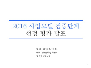 0
일 시 : 2016. 1. 10(화)
B M : WingWing Alarm
발표자 : 박상혁
2016 사업모델 검증단계
선정 평가 발표
 