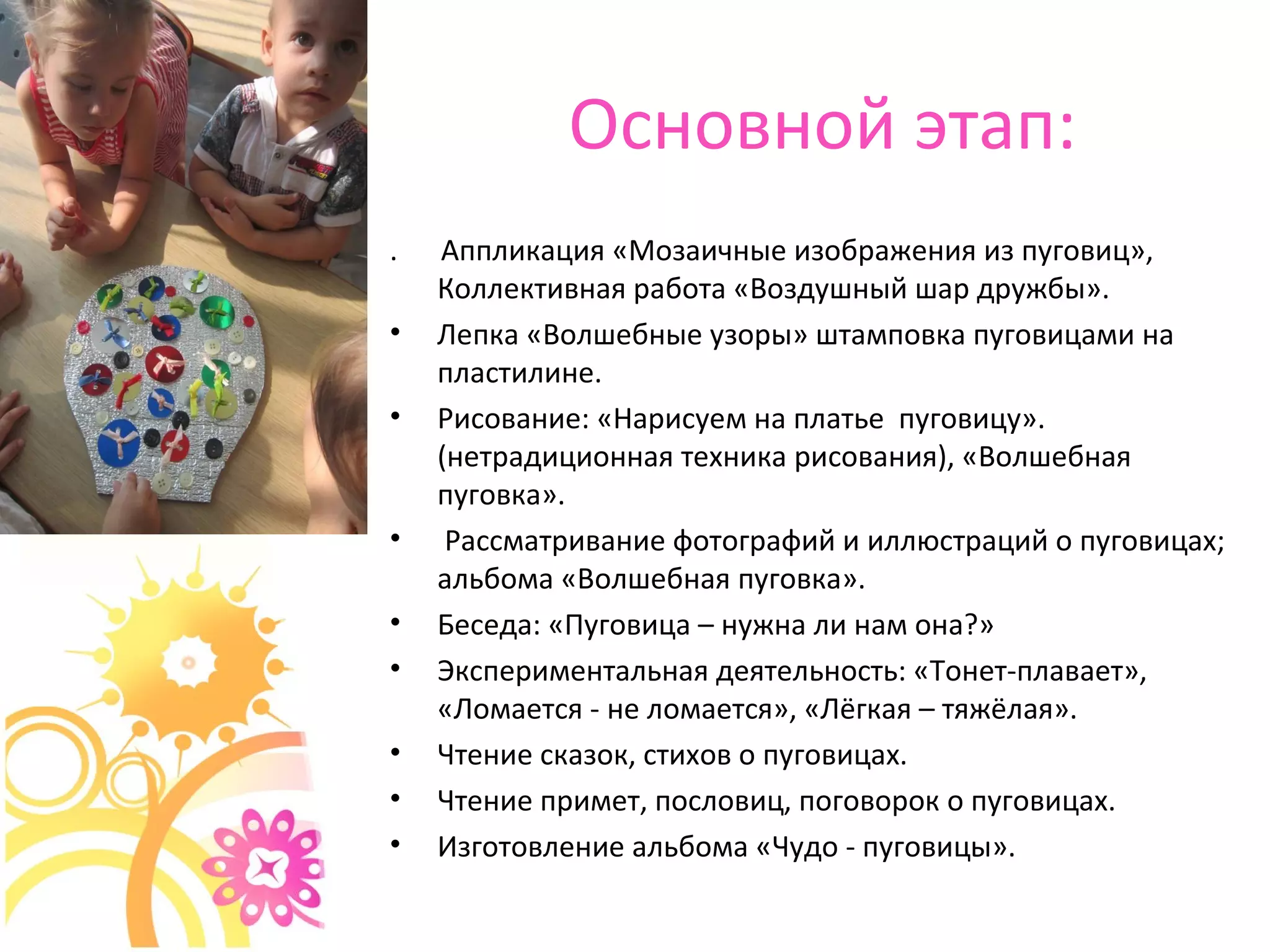 Основной этап:
. Аппликация «Мозаичные изображения из пуговиц»,
Коллективная работа «Воздушный шар дружбы».
• Лепка «Волшебные узоры» штамповка пуговицами на
пластилине.
• Рисование: «Нарисуем на платье пуговицу».
(нетрадиционная техника рисования), «Волшебная
пуговка».
• Рассматривание фотографий и иллюстраций о пуговицах;
альбома «Волшебная пуговка».
• Беседа: «Пуговица – нужна ли нам она?»
• Экспериментальная деятельность: «Тонет-плавает»,
«Ломается - не ломается», «Лёгкая – тяжёлая».
• Чтение сказок, стихов о пуговицах.
• Чтение примет, пословиц, поговорок о пуговицах.
• Изготовление альбома «Чудо - пуговицы».
 