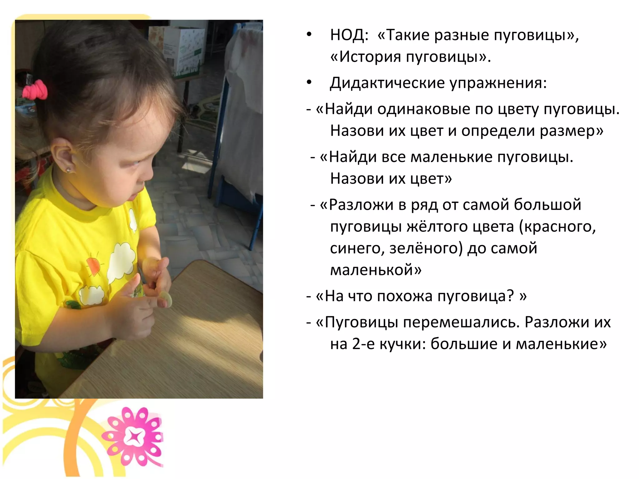 • НОД: «Такие разные пуговицы»,
«История пуговицы».
• Дидактические упражнения:
- «Найди одинаковые по цвету пуговицы.
Назови их цвет и определи размер»
- «Найди все маленькие пуговицы.
Назови их цвет»
- «Разложи в ряд от самой большой
пуговицы жёлтого цвета (красного,
синего, зелёного) до самой
маленькой»
- «На что похожа пуговица? »
- «Пуговицы перемешались. Разложи их
на 2-е кучки: большие и маленькие»
 