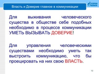 Власть и Доверие главное в коммуникации
Для выживания человеческого
существа в обществе себе подобных
необходимо в процессе коммуникации
УМЕТЬ ВЫЗЫВАТЬ ДОВЕРИЕ!
Для управления человеческими
существами необходимо уметь так
выстроить коммуникацию, что бы
проецировать на них свою ВЛАСТЬ.
13
 