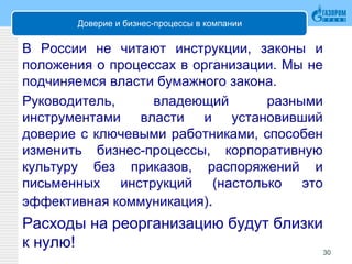 Доверие и бизнес-процессы в компании
В России не читают инструкции, законы и
положения о процессах в организации. Мы не
подчиняемся власти бумажного закона.
Руководитель, владеющий разными
инструментами власти и установивший
доверие с ключевыми работниками, способен
изменить бизнес-процессы, корпоративную
культуру без приказов, распоряжений и
письменных инструкций (настолько это
эффективная коммуникация).
Расходы на реорганизацию будут близки
к нулю! 30
 