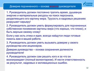 Доверие подчиненного – основа власти руководителя
1. Руководитель должен постоянно тратить время, душевную
энергию и материальные ресурсы на поиск персонала,
разделяющего его картину мира. Трусость в кадровых решениях
разрушает карьеру!
2. Руководитель должен уметь формулировать для подчиненных
собственное понимание картины мира (что хорошо, что плохо), и
быть верным своему слову!
Если у вас есть этика и идея, всегда найдутся люди готовые
помочь вам в вашей работе.
3. Руководитель должен уметь вызывать доверие у своего
руководства или акционеров.
Доверие руководства – основа сохранения должности
руководителя!
4. Руководитель должен сам решать кого и за что он
вознаграждает (полный волюнтаризм). И нести ответственность
за результат, кадровых и мотивационных ошибок.
32
 