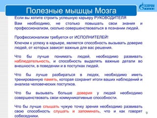 Полезные мышцы Мозга
Если вы хотите строить успешную карьеру РУКОВОДИТЕЛЯ
Вам необходимо, не столько повышать свои знания и
профессионализм, сколько совершенствоваться в познании людей.
Профессионализм требуется от ИСПОЛНИТЕЛЕЙ!
Ключом к успеху в карьере, является способность вызывать доверие
людей, от которых зависят важные для вас решения.
Что бы лучше понимать людей, необходимо развивать
наблюдательность, и способность выделять важные детали во
внешности, в поведении и в поступках людей.
Что бы лучше разбираться в людях, необходимо иметь
тренированную память, которая сохранит итоги ваших наблюдений и
анализа человеческих поступков.
Что бы вызывать больше доверия у людей необходимо
совершенствовать свои коммуникативные способности.
Что бы лучше слышать чужую точку зрения необходимо развивать
свою способность слушать и запоминать, что и как говорят
собеседники.
9
 