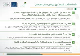 |10
‫الخاصة‬ ‫البيانات‬ ‫هل يتطلب تحديث‬ ‫املواطن‬ ‫لالستفادة من برنامج حساب‬
‫واحدة؟ وكيف؟‬ ‫مرة‬ ‫بالتسجيل‬ ‫بالتسجيل بشكل دوري أو يكتفى‬
 ‫بالبوابة؟‬ ‫التسجيل باملوقع اإللكتروني الخاص‬ ‫ما هي متطلبات‬
.‫دوري‬ ‫بشكل‬ ‫تغيرها‬ ‫حالة‬ ‫في‬ ‫بياناته‬ ‫تحديث‬ ‫املتقدم‬ ‫على‬ ‫يجب‬ ‫ولكن‬ ،‫واحدة‬ ‫ملرة‬ ‫بالتسجيل‬ ‫يكتفى‬
‫ـم‬‫ـ‬‫ث‬ .‫ـوال‬‫ـ‬‫الج‬ ‫ـم‬‫ـ‬‫رق‬ ‫و‬ ‫ـاد‬‫ـ‬‫املي‬ ‫ـخ‬‫ـ‬‫وتاري‬ ،‫ـة‬‫ـ‬‫الهوي‬ ‫ـم‬‫ـ‬‫رق‬ ‫ـال‬‫ـ‬‫بإدخ‬ ‫ـك‬‫ـ‬‫وذل‬ ‫ـي‬‫ـ‬‫االلكترون‬ ‫ـع‬‫ـ‬‫املوق‬ ‫ـى‬‫ـ‬‫عل‬ ‫ـاب‬‫ـ‬‫حس‬ ‫ـاء‬‫ـ‬‫إنش‬
.‫ـة‬‫ـ‬‫املطلوب‬ ‫ـق‬‫ـ‬‫الوثائ‬ ‫ـم‬‫ـ‬‫وتقدي‬ ‫ـب‬‫ـ‬‫الطل‬ ‫ـتمارة‬‫ـ‬‫اس‬ ‫ـي‬‫ـ‬‫ف‬ ‫ـة‬‫ـ‬‫املطلوب‬ ‫ـول‬‫ـ‬‫الحق‬ ‫ـة‬‫ـ‬‫تعبئ‬ ‫ـم‬‫ـ‬‫يت‬
07
08
‫التسجيل‬
‫املواطن‬ ‫حساب‬ ‫برنامج‬ ‫حول‬ ‫شيوعًا‬ ‫األكثر‬ ‫األسئلة‬
‫التسجيل؟‬ ‫قبل‬ ‫جوال‬ ‫هاتف‬ ‫لدي‬ ‫يكن‬ ‫لم‬ ‫إذا‬ ‫يحدث‬ ‫ماذا‬
‫إلكمال‬ ‫املطلوبة‬ ‫املعلومات‬ ‫ارسال‬ ٕ‫و‬ ‫بتعبئة‬ ‫يقوم‬ ‫أن‬ ‫ما‬ ‫لشخص‬ ‫يمكن‬ ‫هل‬
‫عني؟‬ ‫نيابة‬ ‫البيانات‬
.‫البوابة‬ ‫في‬ ‫التسجيل‬ ‫عملية‬ ‫ملتابعة‬ ‫املؤقتة‬ ‫السر‬ ‫كلمة‬ ‫إرسال‬ ‫لغرض‬ ‫جوال‬ ‫هاتف‬ ‫للمتقدم‬ ‫يكون‬ ‫أن‬ ‫يجب‬
‫أي‬ ‫ـن‬‫ـ‬‫ع‬ ‫ـة‬‫ـ‬‫باالناب‬ ‫ـات‬‫ـ‬‫البيان‬ ‫ـال‬‫ـ‬‫إلكم‬ ‫ـة‬‫ـ‬‫املطلوب‬ ‫ـات‬‫ـ‬‫املعلوم‬ ‫ـال‬‫ـ‬‫رس‬ٕ‫ا‬‫و‬ ‫ـة‬‫ـ‬‫بتعبئ‬ ‫ـوم‬‫ـ‬‫يق‬ ‫ـأن‬‫ـ‬‫ب‬ ‫ـخص‬‫ـ‬‫ش‬ ‫ألي‬ ‫ـوز‬‫ـ‬‫يج‬ ‫ال‬
. ‫ـر‬‫ـ‬‫آخ‬ ‫ـخص‬‫ـ‬‫ش‬
09
10
 