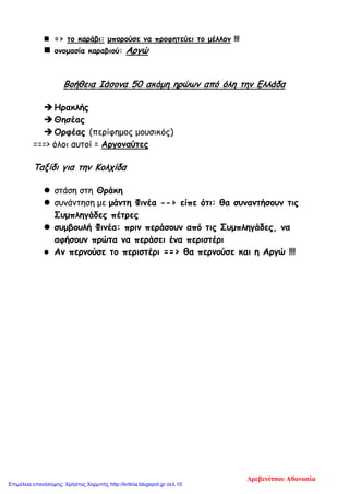  => το καράβι: μπορούσε να προφητεύει το μέλλον !!!
 ονομασία καραβιού: Αργώ
Βοήθεια Ιάσονα 50 ακόμη ηρώων από όλη την Ελλάδα
Ηρακλής
Θησέας
Ορφέας (περίφημος μουσικός)
===> όλοι αυτοί = Αργοναύτες
Ταξίδι για την Κολχίδα
 στάση στη Θράκη
 συνάντηση με μάντη Φινέα --> είπε ότι: θα συναντήσουν τις
Συμπληγάδες πέτρες
 συμβουλή Φινέα: πριν περάσουν από τις Συμπληγάδες, να
αφήσουν πρώτα να περάσει ένα περιστέρι
 Αν περνούσε το περιστέρι ==> θα περνούσε και η Αργώ !!!
Δρεβενίτσου Αθανασία
Επιμέλεια επανάληψης: Χρήστος Χαρμπής http://kritiria.blogspot.gr σελ.10
 