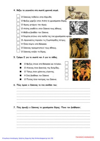 4. Βάζω τα γεγονότα στη σωστή χρονική σειρά.
Ο Ιάσονας πεθαίνει στην Κόρινθο.
Ο Φρίξος χαρίζει στον Αιήτη το χρυσόμαλλο δέρας.
Ο Άργος φτιάχνει την Αργώ.
Ο Αιήτης αναθέτει στον Ιάσονα τους άθλους.
Η Μήδεια βοηθάει τον Ιάσονα.
Η Νεφέλη στέλνει στα παιδιά της ένα χρυσόμαλλο κριάρι.
Οι Αργοναύτες περνάνε τις Συμπληγάδες πέτρες.
Η Έλλη πέφτει στη θάλασσα.
Ο Ιάσονας πραγματοποιεί τους άθλους.
Ο Ιάσονας κλέβει το δέρας.
5. Γράφω Σ για το σωστό και Λ για το λάθος.
 Ο Φρίξος έπεσε στη θάλασσα και πνίγηκε.
 Ο Αίσονας ήταν βασιλιάς της Κολχίδας .
 Ο Τάλως ήταν χάλκινος γίγαντας.
 Η Ινώ βοήθησε τον Ιάσονα .
 Ο Πελίας ήταν πατέρας του Ιάσονα.
6. Πώς έχασε ο Ιάσονας το ένα σανδάλι του;
………………………………………………………………………………………………………………………………………………
………………………………………………………………………………………………………………………………………………
………………………………………………………………………………………………………………………………………………
………………………………………………………………………………………………………………………………………………
………………………………………………………………………………………………………………………………………………
………………………………………………………………………………………………………………………………………………
7. Πώς άρπαξε ο Ιάσονας το χρυσόμαλλο δέρας; Ποιοι τον βοήθησαν;
………………………………………………………………………………………………………………………………………………
………………………………………………………………………………………………………………………………………………
………………………………………………………………………………………………………………………………………………
………………………………………………………………………………………………………………………………………………
………………………………………………………………………………………………………………………………………………
………………………………………………………………………………………………………………………………………………
………………………………………………………………………………………………………………………………………………
ΠΑΛΑΝΗΣ ΑΘΑΝΑΣΙΟΣ
Επιμέλεια επανάληψης: Χρήστος Χαρμπής http://kritiria.blogspot.gr σελ.100
 