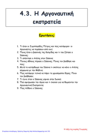 Ερωτήσεις:
1. Τι ήταν οι Συμπληγάδες Πέτρες και πώς κατάφεραν οι
Αργοναύτες να περάσουν από εκεί;
2. Ποιος ήταν ο βασιλιάς της Κολχίδας και τι του ζήτησε ο
Ιάσονας;
3. Τι απάντησε ο Αιήτης στον Ιάσονα;
4. Ποιους άθλους πέρασε ο Ιάσονας; Ποιος τον βοήθησε και
πώς;
5. Μετά το κατόρθωμα του Ιάσονα τι σκόπευε να κάνει ο Αιήτης
σύμφωνα με την Μήδεια;
6. Πώς κατάφερε τελικά να πάρει το χρυσόμαλλο δέρας; Ποιοι
τον βοήθησαν;
7. Τι έγινε όταν ο Ιάσονας γύρισε στην Ιωλκό;
8. Πού αφιέρωσαν την Αργώ και τι έκαναν για να θυμούνται την
Αργοναυτική Εκστρατεία;
9. Πώς πέθανε ο Ιάσονας;
Η τάξη της κυρίας Γεωργίας
Επιμέλεια επανάληψης: Χρήστος Χαρμπής http://kritiria.blogspot.gr σελ.103
 