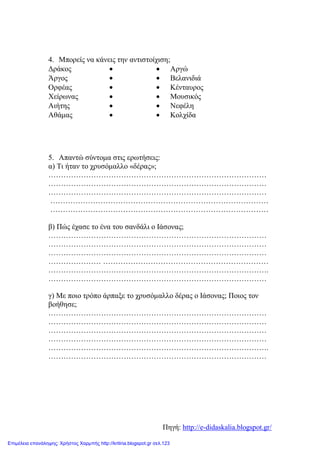 4. Μπορείς να κάνεις την αντιστοίχιση;
5. Απαντώ σύντομα στις ερωτήσεις:
α) Τι ήταν το χρυσόμαλλο «δέρας»;
……………………………………………………………………………
……………………………………………………………………………
……………………………………………………………………………
……………………………………………………………………………
……………………………………………………………………………
β) Πώς έχασε το ένα του σανδάλι ο Ιάσονας;
……………………………………………………………………………
……………………………………………………………………………
……………………………………………………………………………
………………… …………………………………………………………
…………………………………………………………………………….
……………………………………………………………………………
γ) Με ποιο τρόπο άρπαξε το χρυσόμαλλο δέρας ο Ιάσονας; Ποιος τον
βοήθησε;
……………………………………………………………………………
……………………………………………………………………………
……………………………………………………………………………
……………………………………………………………………………
…………………………………………………………………………….
……………………………………………………………………………
Δράκος • • Αργώ
Άργος • • Βελανιδιά
Ορφέας • • Κένταυρος
Χείρωνας • • Μουσικός
Αιήτης • • Νεφέλη
Αθάμας • • Κολχίδα
Πηγή: http://e-didaskalia.blogspot.gr/
Επιμέλεια επανάληψης: Χρήστος Χαρμπής http://kritiria.blogspot.gr σελ.123
 