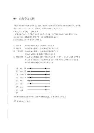 (b) 凸集合と区間
「集合Ｓは𝑅上の凸集合である」とは、集合Ｓに含まれる任意の２点を含む線分が、必ず集
合Ｓに含まれるということ。つまり、任意の２点を𝑥1, 𝑥2とすると、
𝑥 = 𝜆𝑥1 + (1 − 𝜆)𝑥2 (0 ≤ λ ≤ 1)
と定義された𝑥が、必ず集合Ｓに含まれることが𝑅上の凸集合であるための条件である。
ここで𝑅とは、実数全体を意味する(つまり虚数は含まない)。
𝑅上の区間は、以下の４つのみである。
① 閉区間 ある𝑥が a 以上 b 以下の区間にあるとき
② 開区間 ある𝑥が a を超過し、b 未満の区間にあるとき
③ 半開区間 ある𝑥が a を超過し、b 以下の区間にあるとき
ある𝑥が a 以上、b 未満の区間にあるとき
④ 無限区間 ある𝑥が a を超過(以上)の区間にあるとき つまりいくらでも大きくできる
ある𝑥が b 未満(以下)の区間にあるとき つまりいくらでも小さくできる
ある𝑥が実数全体(Ｒ)の区間にあるとき
また𝑅2
は座標平面を表すが、点 P の座標を(𝑥,y)、点 O を原点とすると
OP 成分も(𝑥,y)である。
bxa 　)1(
bxa 　)2(
bxa 　)3(
bxa 　)4(
xa 　)5(
bx 　)7(
xa 　)6(
bx 　)8(
)9(
 