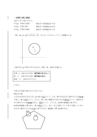 ・近傍と球と球面
点𝑝と𝑟 (𝑟 > 0)とすると、
中心𝑝、半径𝑟の近傍 U( 𝑝, 𝑟) = {( 𝑥|d(𝑝,𝑥) < 𝑟}
中心𝑝、半径𝑟の球 B( 𝑝,𝑟) = {( 𝑥|d(𝑝, 𝑥) ≤ 𝑟}
中心𝑝、半径𝑟の球面 S( 𝑝, 𝑟) = {( 𝑥|d(𝑝, 𝑥) = 𝑟}
（例） のとき（つまりユークリッド距離のとき）
上図は中心 p 半径 r の円であるが，近傍，球，球面の定義から
近傍 ⇒ 上図の円の内部（境界線は含まない）
球 ⇒ 上図の円の内部（境界線は含む）
球面 ⇒ 上図の円そのもの
となる。
平面上の点集合 M が与えられたとき、
U( 𝑝, 𝑟) ⊂ M
となる𝑟が存在するならば、𝑝を M の内点という。また、M の内点を全て集めたものをInt M
で表し、M の内部という。さらに、M と M の補集合が交わる点を境界点といい、境界点を
全て集めたものをBd(M)で表し、境界という。このとき、Int M ∩ Bd(M) = ∅であり、
Int M ∪ Bd(M) = M̅ で表し、M の閉包という。また、A には属していて B には属していない
点を全て集めたものを A＼B で表すのだが、Bd(M) = M̅ ＼Int Mである。
ｋｙｋ
p
r
     2
22
2
21, yxxxyxd 
内点
境界
 