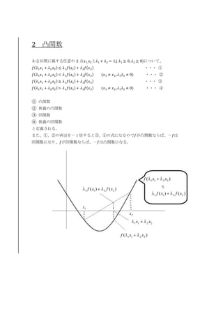 2 凸関数
ある区間に属する任意の 2 点𝑥1, 𝑥2と𝜆1 + 𝜆2 = 1,( 𝜆1 ≥ 0, 𝜆2 ≥ 0)について、
𝑓( 𝜆1 𝑥1 + 𝜆2 𝑥2) ≤ 𝜆1 𝑓( 𝑥1) + 𝜆2 𝑓( 𝑥2) ・・・ ①
𝑓( 𝜆1 𝑥1 + 𝜆2 𝑥2) < 𝜆1 𝑓( 𝑥1) + 𝜆2 𝑓( 𝑥2) (𝑥1 ≠ 𝑥2,𝜆1 𝜆2 ≠ 0) ・・・ ②
𝑓( 𝜆1 𝑥1 + 𝜆2 𝑥2) ≥ 𝜆1 𝑓( 𝑥1) + 𝜆2 𝑓( 𝑥2) ・・・ ③
𝑓( 𝜆1 𝑥1 + 𝜆2 𝑥2) > 𝜆1 𝑓( 𝑥1) + 𝜆2 𝑓( 𝑥2) (𝑥1 ≠ 𝑥2,𝜆1 𝜆2 ≠ 0) ・・・ ④
① 凸関数
② 狭義の凸関数
③ 凹関数
④ 狭義の凹関数
と定義される。
また、①、②の両辺を－１倍すると③、④の式になるので𝑓が凸関数ならば、－𝑓は
凹関数になり、𝑓が凹関数ならば、－𝑓は凸関数になる。
1x
2x
2211 xx λλ 
)( 2211 xxf λλ 
)()( 2211 xfxf λλ 
)( 2211 xxf λλ 
)()( 2211 xfxf λλ 

 