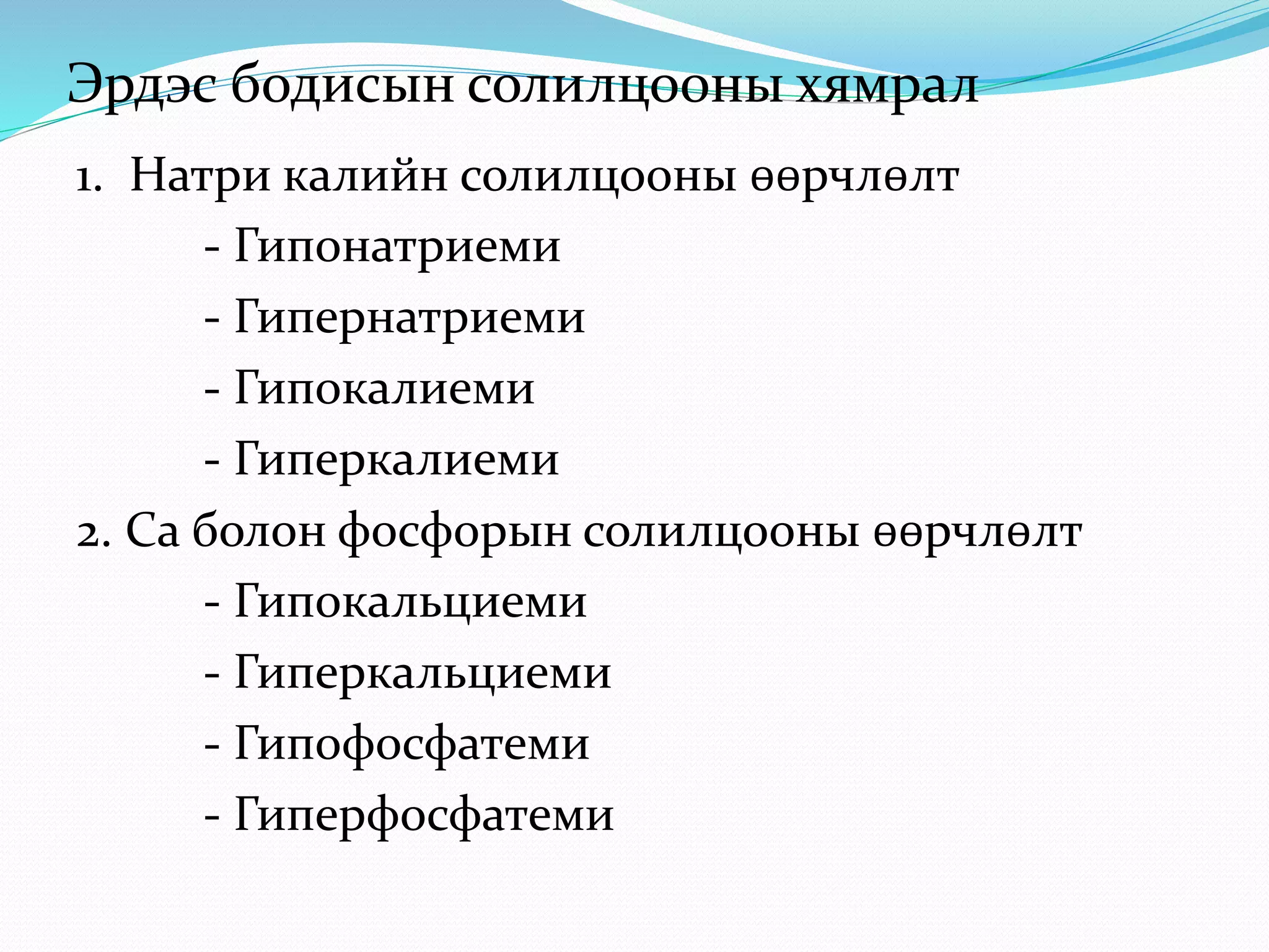 1. Натри калийн солилцооны өөрчлөлт
- Гипонатриеми
- Гипернатриеми
- Гипокалиеми
- Гиперкалиеми
2. Ca болон фосфорын солилцооны өөрчлөлт
- Гипокальциеми
- Гиперкальциеми
- Гипофосфатеми
- Гиперфосфатеми
Эрдэс бодисын солилцооны хямрал
 