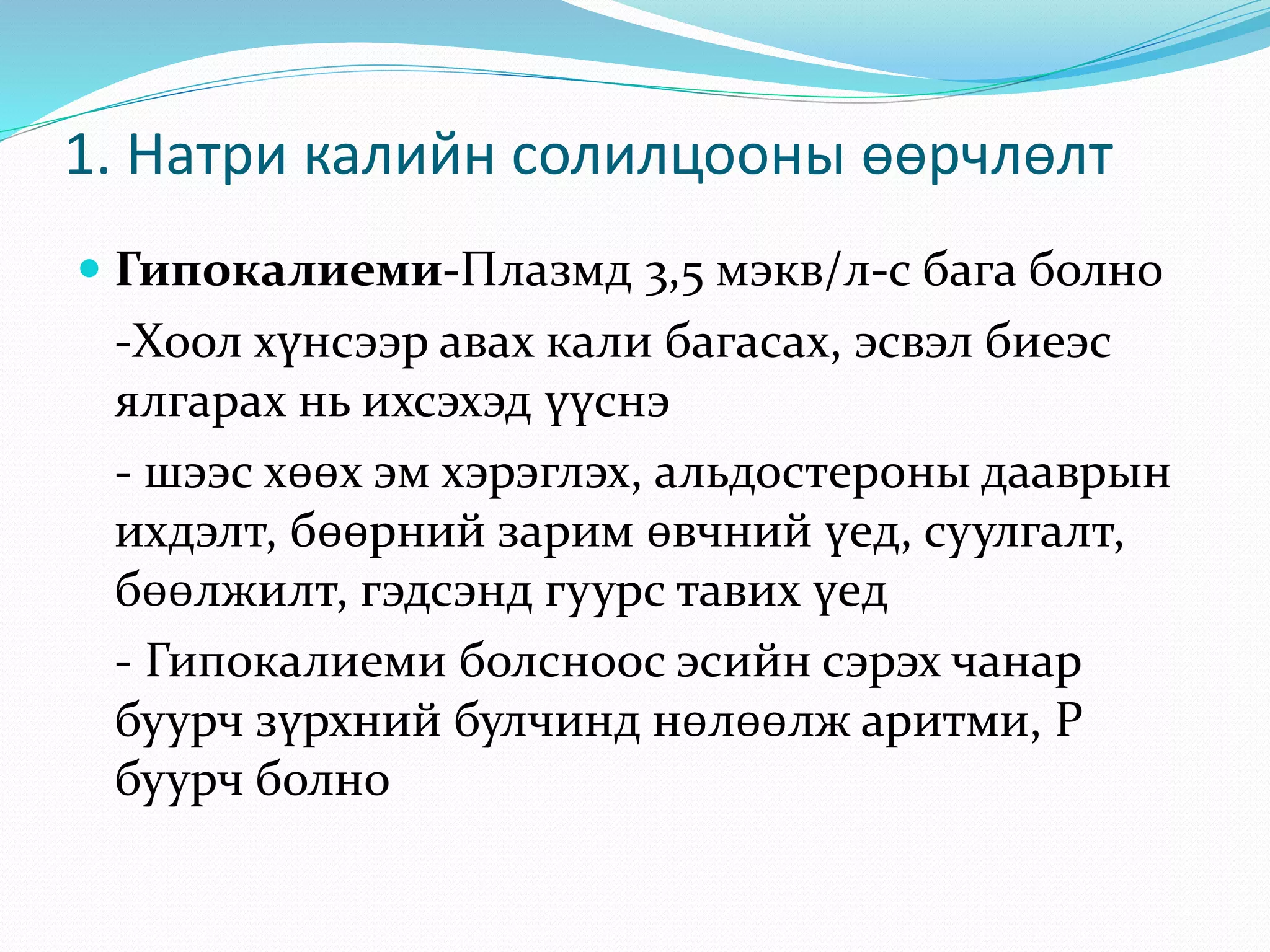  Гипокалиеми-Плазмд 3,5 мэкв/л-с бага болно
-Хоол хүнсээр авах кали багасах, эсвэл биеэс
ялгарах нь ихсэхэд үүснэ
- шээс хөөх эм хэрэглэх, альдостероны дааврын
ихдэлт, бөөрний зарим өвчний үед, суулгалт,
бөөлжилт, гэдсэнд гуурс тавих үед
- Гипокалиеми болсноос эсийн сэрэх чанар
буурч зүрхний булчинд нөлөөлж аритми, Р
буурч болно
1. Натри калийн солилцооны өөрчлөлт
 