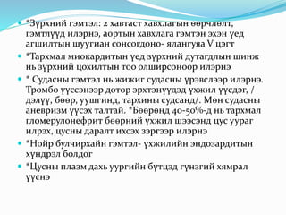  *Зүрхний гэмтэл: 2 хавтаст хавхлагын өөрчлөлт,
гэмтлүүд илэрнэ, аортын хавхлага гэмтэн эхэн үед
агшилтын шуугиан сонсогдоно- ялангуяа V цэгт
 *Тархмал миокардитын үед зүрхний дутагдлын шинж
нь зүрхний цохилтын тоо олширсоноор илэрнэ
 * Судасны гэмтэл нь жижиг судасны үрэвслээр илэрнэ.
Тромбо үүссэнээр дотор эрхтэнүүдэд үхжил үүсдэг, /
дэлүү, бөөр, уушгинд, тархины судсанд/. Мөн судасны
аневризм үүсэх талтай. *Бөөрөнд 40-50%-д нь тархмал
гломерулонефрит бөөрний үхжил шээсэнд цус уураг
илрэх, цусны даралт ихсэх зэргээр илэрнэ
 *Нойр булчирхайн гэмтэл- үхжилийн эндозардитын
хүндрэл болдог
 *Цусны плазм дахь уургийн бүтцэд гүнзгий хямрал
үүснэ
 