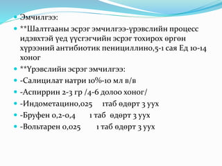  Эмчилгээ:
 **Шалтгааны эсрэг эмчилгээ-үрэвслийн процесс
идэвхтэй үед үүсгэгчийн эсрэг тохирох өргөн
хүрээний антибиотик пенициллин0,5-1 сая Ед 10-14
хоног
 **Үрэвслийн эсрэг эмчилгээ:
 -Салицилат натри 10%-10 мл в/в
 -Аспиррин 2-3 гр /4-6 долоо хоног/
 -Индометацин0,025 1таб өдөрт 3 уух
 -Бруфен 0,2-0,4 1 таб өдөрт 3 уух
 -Вольтарен 0,025 1 таб өдөрт 3 уух
 