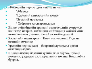  . Бактерийн перикардит –шатгаан нь:
 *Абсцесс
 *Цээжний хэнхэрцгийн гэмтэл
 *Зүрхний мэс засал
 * Хоёрдогч халдварын дараа
 Эмнэл зүйн биеийн ерөнхий эсэргүүцлийг сулруулах
шинжээр илэрнэ. Үнхэлцэгн ий хөндийд хатгалт хийх
нь оношлогоо , эмчилгээний ач холболдолтой.
 Хэрлэгийн перикардит : Цөөн тохиолдоно. Үндсэн
өвчнийг эмчилнэ.
 Уремийн перикардит – бөөргний дутагдалд орсон
өвчтөнд илэрнэ.
 Шинжилгээнд шээсний хувийн жин буурах, цусанд
мочевин, үлдэгдэл азот, креатинин ихсэнэ. Гемоглобин
буурна.
 