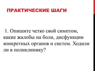 ПРАКТИЧЕСКИЕ ШАГИ
1. Опишите четко свой симптом,
какие жалобы на боли, дисфункции
конкретных органов и систем. Ходили
ли в поликлинику?
 