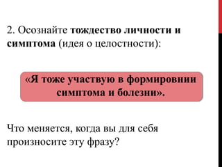 2. Осознайте тождество личности и
симптома (идея о целостности):
«Я тоже участвую в формировнии
симптома и болезни».
Что меняется, когда вы для себя
произносите эту фразу?
 