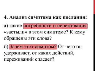 4. Анализ симптома как послания:
а) какие потребности и переживания
«застыли» в этом симптоме? К кому
обращены эти слова?
б) Зачем этот симптом? От чего он
удерживает, от каких действий,
переживаний спасает?
 