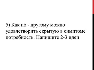5) Как по - другому можно
удовлетворить скрытую в симптоме
потребность. Напишите 2-3 идеи
 