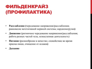 ФИЛЬДЕНКРАЙЗ
(ПРОФИЛАКТИКА)
• Расслабление (чередование напряжения/расслабления;
равновесие вегетативной нервной системы; кардионагрузки)
• Движение (ритмичное чередование напряжения/расслабления;
работа разных частей тела, осмысленная деятельность)
• Питание (разнообразие и качество; спокойствие во время
приема пищи, очищение от шлаков)
• Дыхание
 
