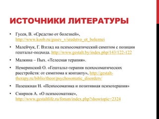 ИСТОЧНИКИ ЛИТЕРАТУРЫ
• Гусев, В. «Средство от болезней»,
http://www.koob.ru/gusev_v/sredstvo_ot_boleznei
• Малейчук, Г. Взгляд на психосоматический симптом с позиции
гештальт-подхода. http://www.gestalt.by/index.php/143/122-122
• Малкина – Пых. «Телесная терапия».
• Немеринский О. «Гештальт-терапия психосоматических
расстройств: от симптома к контакту», http://gestalt-
therapy.ru/biblio/theor/psychosomatic_disorders/
• Пазешкиан Н. «Психосоматика и позитивная психотерапия»
• Смирнов А. «О психосоматике»,
http://www.gestaltlife.ru/forum/index.php?showtopic=2324
 