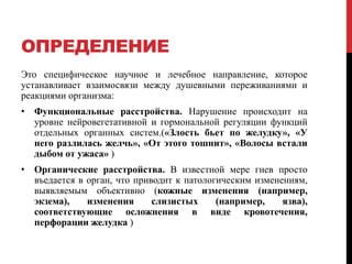 ОПРЕДЕЛЕНИЕ
Это специфическое научное и лечебное направление, которое
устанавливает взаимосвязи между душевными переживаниями и
реакциями организма:
• Функциональные расстройства. Нарушение происходит на
уровне нейровегетативной и гормональной регуляции функций
отдельных органных систем.(«Злость бьет по желудку», «У
него разлилась желчь», «От этого тошнит», «Волосы встали
дыбом от ужаса» )
• Органические расстройства. В известной мере гнев просто
въедается в орган, что приводит к патологическим изменениям,
выявляемым объективно (кожные изменения (например,
экзема), изменения слизистых (например, язва),
соответствующие осложнения в виде кровотечения,
перфорации желудка )
 
