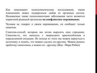 Как показывают психосоматические исследования, таким
изменениям может подвергаться любая из органных систем.
Называемые также психосоматозами заболевания часто являются
первичной реакцией организма на конфликтное переживание.
Человек не говорит о своем переживании, он сообщает только
симптом.
Симптом-способ, которым мы хотим выразить свое страдание.
Симптом-то, что началось с творческого приспособления в
определенной ситуации. Но исходя из этого мы можем вернуться к
источнику и понять, что можно сделать по-другому. Можно решать
проблему симптомом, а можно по –другому (Жан –Мори Робин)
 