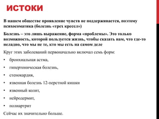 ИСТОКИ
В нашем обществе проявление чувств не поддерживается, поэтому
психосоматика (болезнь «трех кресел»)
Болезнь – это лишь выражение, форма «проблемы». Это только
возможность, которой пользуется жизнь, чтобы сказать нам, что где-то
неладно, что мы не те, кто мы есть на самом деле
Круг этих заболеваний первоначально включал семь форм:
• бронхиальная астма,
• гипертоническая болезнь,
• стенокардия,
• язвенная болезнь 12-перстной кишки
• язвенный колит,
• нейродермит,
• полиартрит
Сейчас их значительно больше.
 