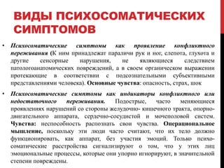 ВИДЫ ПСИХОСОМАТИЧЕСКИХ
СИМПТОМОВ
• Психосоматические симптомы как проявление конфликтного
переживания (К ним принадлежат параличи рук и ног, слепота, глухота и
другие сенсорные нарушения, не являющиеся следствием
патологоанатомических повреждений, а в своем органическом выражении
протекающие в соответствии с подсознательными субъективными
представлениями человека). Основные чувства: опасность, страх, шок
• Психосоматические симптомы как индикаторы конфликтного или
недостаточного переживания. Подострые, часто меняющиеся
проявлениях нарушений со стороны желудочно- кишечного тракта, опорно-
двигательного аппарата, сердечно-сосудистой и мочеполовой систем.
Чувства: неспособность распознать свои чувства. Операциональное
мышление, поскольку эти люди часто считают, что их тело должно
функционировать, как аппарат, без участия эмоций. Только психо-
соматические расстройства сигнализируют о том, что у этих лиц
эмоциональные процессы, которые они упорно игнорируют, в значительной
степени повреждены.
 
