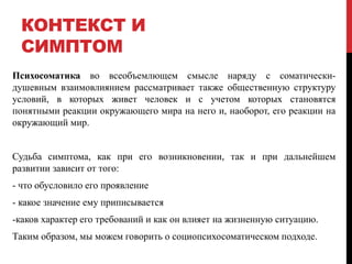 КОНТЕКСТ И
СИМПТОМ
Психосоматика во всеобъемлющем смысле наряду с соматически-
душевным взаимовлиянием рассматривает также общественную структуру
условий, в которых живет человек и с учетом которых становятся
понятными реакции окружающего мира на него и, наоборот, его реакции на
окружающий мир.
Судьба симптома, как при его возникновении, так и при дальнейшем
развитии зависит от того:
- что обусловило его проявление
- какое значение ему приписывается
-каков характер его требований и как он влияет на жизненную ситуацию.
Таким образом, мы можем говорить о социопсихосоматическом подходе.
 
