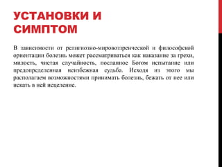 УСТАНОВКИ И
СИМПТОМ
В зависимости от религиозно-мировоззренческой и философской
ориентации болезнь может рассматриваться как наказание за грехи,
милость, чистая случайность, посланное Богом испытание или
предопределенная неизбежная судьба. Исходя из этого мы
располагаем возможностями принимать болезнь, бежать от нее или
искать в ней исцеление.
 
