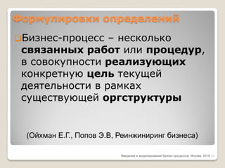 Формулировки определений
Бизнес-процесс – несколько
связанных работ или процедур,
в совокупности реализующих
конкретную цель текущей
деятельности в рамках
существующей оргструктуры
Введение в моделирование бизнес-процессов Москва, 2016
(Ойхман Е.Г., Попов Э.В, Реинжиниринг бизнеса)
10
 