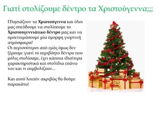 Γιατί στολίζουμε δέντρο τα Χριστούγεννα;;;
Πλησιάζουν τα Χριστούγεννα και όλοι
μας σπεύδουμε να στολίσουμε το
Χριστουγεννιάτικο δέντρο μας και να
προετοιμάσουμε μία όμορφη γιορτινή
ατμόσφαιρα!
Οι περισσότεροι από εμάς όμως δεν
ξέρουμε γιατί το περιβόητο δέντρο που
μόλις στολίσαμε, έχει κάποια ιδιαίτερα
χαρακτηριστικά και στολίδια επάνω
του και τι συμβολίζουν...
Και αυτό λοιπόν ακριβώς θα δούμε
παρακάτω!
 
