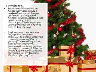Τα στολίδια του...
• Τώρα τα στολίδια επάνω στο
Χριστουγεννιάτικο δέντρο
συμβολίζουν κι αυτά διάφορα
σχετικά με τη γέννηση του
Χριστού. Βάζουμε λαμπάκια (και
παλιά που δεν υπήρχε
ηλεκτρισμός βάζανε κεριά) για
να συμβολίσουμε ότι ο Χριστός
είναι το Φως της ζωής.
• Αντίστοιχα στην κορυφή του
βάζουμε ένα αστέρι που
συμβολίζει το φωτεινό άστρο της
ανατολής που προσδίδει τη
γέννησή Του και οδήγησε τους
τρεις μάγους στη φάτνη.
Επίσης, αντί για άστρο βάζουμε
έναν άγγελο που συμβολίζει τον
άγγελο Κυρίου που ανακοίνωσε
στον Ιωσήφ και την Παρθένο
Μαρία τη γέννησή Του.
 