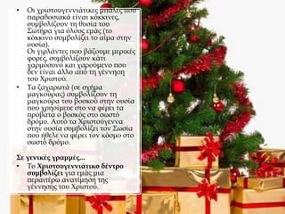 • Οι χριστουγεννιάτικες μπάλες που
παραδοσιακά είναι κόκκινες,
συμβολίζουν τη θυσία του
Σωτήρα για όλους εμάς (το
κόκκινο συμβολίζει το αίμα στην
ουσία).
Οι γιρλάντες που βάζουμε μερικές
φορές, συμβολίζουν κάτι
χαρμόσυνο και χαρούμενο που
δεν είναι άλλο από τη γέννηση
του Χριστού.
• Τα ζαχαρωτά (σε σχήμα
μαγκούρας) συμβολίζουν τη
μαγκούρα του βοσκού στην ουσία
που χρησίμευε στο να φέρει τα
πρόβατα ο βοσκός στο σωστό
δρόμο. Αυτό τα Χριστούγεννα
στην ουσία συμβολίζει τον Σωσία
που ήθελε να φέρει τον κόσμο στο
σωστό δρόμο.
Σε γενικές γραμμές...
• Το Χριστουγεννιάτικο δέντρο
συμβολίζει για εμάς μια
περαιτέρω ανατίμηση της
γέννησης του Χριστού.
 