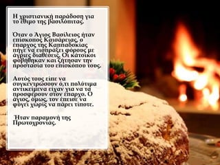 Η χριστιανική παράδοση για
το έθιμο της βασιλόπιτας.
Όταν ο Άγιος Βασίλειος ήταν
επίσκοπος Καισάρειας, ο
έπαρχος της Καππαδοκίας
πήγε να εισπράξει φόρους με
άγριες διαθέσεις. Οι κάτοικοι
φοβήθηκαν και ζήτησαν την
προστασία του επισκόπου τους.
Αυτός τους είπε να
συγκεντρώσουν ό,τι πολύτιμα
αντικείμενα είχαν για να τα
προσφέρουν στον έπαρχο. Ο
άγιος, όμως, τον έπεισε να
φύγει χωρίς να πάρει τίποτε.
Ήταν παραμονή της
Πρωτοχρονιάς.
 