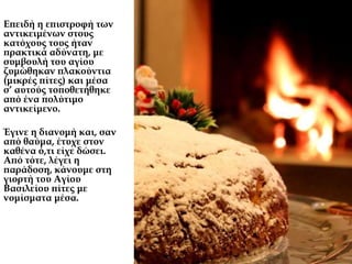 Επειδή η επιστροφή των
αντικειμένων στους
κατόχους τους ήταν
πρακτικά αδύνατη, με
συμβουλή του αγίου
ζυμώθηκαν πλακούντια
(μικρές πίτες) και μέσα
σ’ αυτούς τοποθετήθηκε
από ένα πολύτιμο
αντικείμενο.
Έγινε η διανομή και, σαν
από θαύμα, έτυχε στον
καθένα ό,τι είχε δώσει.
Από τότε, λέγει η
παράδοση, κάνουμε στη
γιορτή του Αγίου
Βασιλείου πίτες με
νομίσματα μέσα.
 