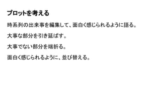 プロットを考える
時系列の出来事を編集して、面白く感じられるように語る。
大事な部分を引き延ばす。
大事でない部分を端折る。
面白く感じられるように、並び替える。
 