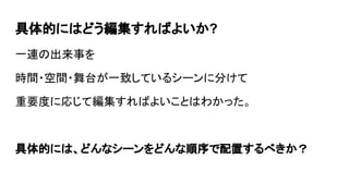 具体的にはどう編集すればよいか?
一連の出来事を
時間・場所・人物が一致しているシーンに分けて
重要度に応じて編集すればよいことはわかった。
具体的には、どんなシーンをどんな順序で配置するべきか？
 
