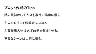 プロット作成のTips
話の最初から主人公を事件の渦中に置く。
主人公を決して傍観者にしない。
主要登場人物は必ず前半で登場させる。
不要なシーンは大胆に削る。
 