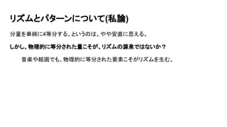 リズムとパターンについて(私論)
分量を単純に4等分する、というのは、やや安直に思える。
しかし、物理的に等分された量こそが、リズムの源泉ではないか？
音楽や絵画でも、物理的に等分された要素こそがリズムを生む。
 