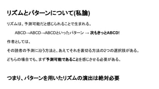 リズムとパターンについて(私論)
リズムは、予測可能だと感じられることで生まれる。
ABCD→ABCD→ABCDといったパターン → 次もきっとABCD!
作者としては、
その読者の予測に沿う方法と、あえてそれを裏切る方法の2つの選択肢がある。
どちらの場合でも、まず予測可能であることを感じさせる必要がある。
つまり、パターンを用いたリズムの演出は絶対必要
 