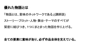 優れた物語とは
「物語とは、意味のネットワークである」(講師談)
ストーリー・プロット・人物・舞台・テーマのすべてが
緊密に結びつき、1つにまとまった物語を作り上げる。
全ての要素に意味があり、必ず作品全体を支えている。
 
