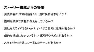 ストーリー構成からの提案
発表内容が日常的過ぎたり、逆に異質過ぎないか？
適切な順序で情報が与えられているか？
無駄なスライドはないか？ すべての要素に意味があるか？
劇的な構成になっているか？ 区切りやリズムがあるか？
スライド全体を通して一貫したテーマがあるか？
 