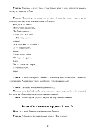 10
Учитель: Скажите, а почему маме будет больно, если с вами, что-нибудь случится
(потому что мама нас любит)
Учитель: Правильно, но маме, ребята, бывает больно не только тогда, когда вы
поранились, но и когда вы не очень хорошо себя ведете.
Если, дети, вы ленивы,
Hепослyшны, шаловливы,
Что бывает иногда, -
Кто же слёзы льет тогда?
— «Всё она, pодная».
( Мама)
Ты в школе хвастал кулаками –
За это стыдно будет...
(маме)
Узнают всё по глазам,
Обмануть нам трудно...
(мам)
Тем детишкам стыд и срам,
Кто своих обидел...
(мам)
Учитель: А часто вы огорчаете своих мам? (отвечают) А что нужно делать, чтобы мама
не переживала. Расскажите случаи из вашей жизни (ребята рассказывают)
Учитель: Из нашего разговора мы сделаем вывод:
Мама вас очень (любит). Чтобы маму не огорчать нужно стараться быть (послушным).
Если вдруг вы обидели маму, нужно попросить (прощения)
Учитель: А сейчас будем рисовать рисунки на тему «Мамины заботы»
Беседа «Как и чем можно порадовать близких?»
Цель: учить детей быть внимательнее к своим близким
Учитель: Ребята, а вы часто загадываете желания (Дети отвечают)
 